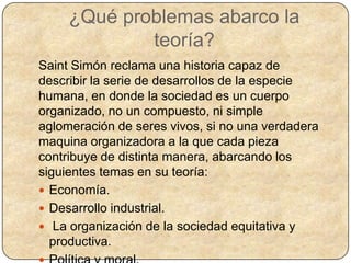 ¿Qué problemas abarco la
             teoría?
Saint Simón reclama una historia capaz de
describir la serie de desarrollos de la especie
humana, en donde la sociedad es un cuerpo
organizado, no un compuesto, ni simple
aglomeración de seres vivos, si no una verdadera
maquina organizadora a la que cada pieza
contribuye de distinta manera, abarcando los
siguientes temas en su teoría:
 Economía.
 Desarrollo industrial.
 La organización de la sociedad equitativa y
  productiva.
 