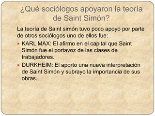 ¿Qué sociólogos apoyaron la teoría
         de Saint Simón?
La teoría de Saint simón tuvo poco apoyo por parte
de otros sociólogos uno de ellos fue:
 KARL MAX: El afirmo en el capital que Saint
  Simón fue el portavoz de las clases de
  trabajadores.
 DURKHEIM: El aporto una nueva interpretación
  de Saint Simón y subrayo la importancia de sus
  obras.
 