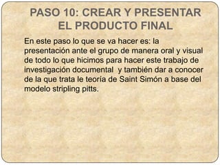 PASO 10: CREAR Y PRESENTAR
     EL PRODUCTO FINAL
En este paso lo que se va hacer es: la
presentación ante el grupo de manera oral y visual
de todo lo que hicimos para hacer este trabajo de
investigación documental y también dar a conocer
de la que trata le teoría de Saint Simón a base del
modelo stripling pitts.
 