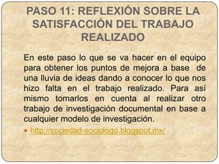 PASO 11: REFLEXIÓN SOBRE LA
 SATISFACCIÓN DEL TRABAJO
         REALIZADO
En este paso lo que se va hacer en el equipo
para obtener los puntos de mejora a base de
una lluvia de ideas dando a conocer lo que nos
hizo falta en el trabajo realizado. Para así
mismo tomarlos en cuenta al realizar otro
trabajo de investigación documental en base a
cualquier modelo de investigación.
 http://sociedad-sociologo.blogspot.mx/
 