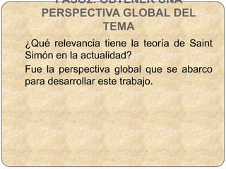 PASO2: OBTENER UNA
   PERSPECTIVA GLOBAL DEL
            TEMA
¿Qué relevancia tiene la teoría de Saint
Simón en la actualidad?
Fue la perspectiva global que se abarco
para desarrollar este trabajo.
 
