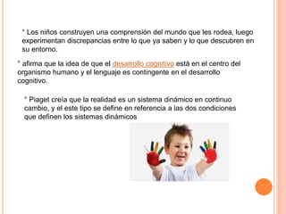 ° Los niños construyen una comprensión del mundo que les rodea, luego
experimentan discrepancias entre lo que ya saben y lo que descubren en
su entorno.
° afirma que la idea de que el desarrollo cognitivo está en el centro del
organismo humano y el lenguaje es contingente en el desarrollo
cognitivo.
° Piaget creía que la realidad es un sistema dinámico en continuo
cambio, y el este tipo se define en referencia a las dos condiciones
que definen los sistemas dinámicos
 