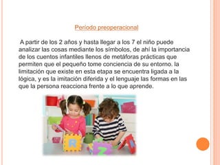 Período preoperacional
A partir de los 2 años y hasta llegar a los 7 el niño puede
analizar las cosas mediante los símbolos, de ahí la importancia
de los cuentos infantiles llenos de metáforas prácticas que
permiten que el pequeño tome conciencia de su entorno. la
limitación que existe en esta etapa se encuentra ligada a la
lógica, y es la imitación diferida y el lenguaje las formas en las
que la persona reacciona frente a lo que aprende.
 