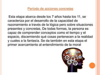 Período de acciones concretas
Esta etapa abarca desde los 7 años hasta los 11, se
caracteriza por el desarrollo de la capacidad de
razonamiento a través de la lógica pero sobre situaciones
presentes y concretas, De todas formas, la persona es
capaz de comprender conceptos como el tiempo y el
espacio, discerniendo qué cosas pertenecen a la realidad
y cuales a la fantasía. Se da también en esta etapa el
primer acercamiento al entendimiento de la moral
 