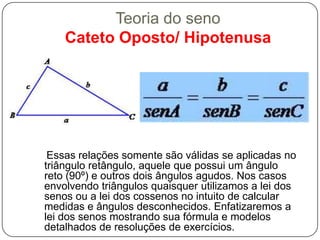 Teoria do seno
    Cateto Oposto/ Hipotenusa




 Essas relações somente são válidas se aplicadas no
triângulo retângulo, aquele que possui um ângulo
reto (90º) e outros dois ângulos agudos. Nos casos
envolvendo triângulos quaisquer utilizamos a lei dos
senos ou a lei dos cossenos no intuito de calcular
medidas e ângulos desconhecidos. Enfatizaremos a
lei dos senos mostrando sua fórmula e modelos
detalhados de resoluções de exercícios.
 