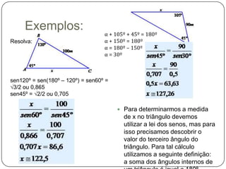 Exemplos:
                                   α + 105º + 45º = 180º
Resolva:                           α + 150º = 180º
                                   α = 180º – 150º
                                   α = 30º



sen120º = sen(180º – 120º) = sen60º =
√3/2 ou 0,865
sen45º = √2/2 ou 0,705

                                         Para determinarmos a medida
                                          de x no triângulo devemos
                                          utilizar a lei dos senos, mas para
                                          isso precisamos descobrir o
                                          valor do terceiro ângulo do
                                          triângulo. Para tal cálculo
                                          utilizamos a seguinte definição:
                                          a soma dos ângulos internos de
 
