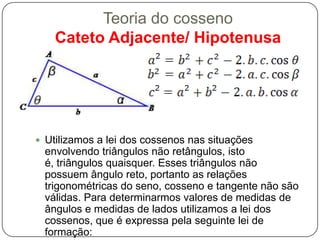 Teoria do cosseno
    Cateto Adjacente/ Hipotenusa




 Utilizamos a lei dos cossenos nas situações
 envolvendo triângulos não retângulos, isto
 é, triângulos quaisquer. Esses triângulos não
 possuem ângulo reto, portanto as relações
 trigonométricas do seno, cosseno e tangente não são
 válidas. Para determinarmos valores de medidas de
 ângulos e medidas de lados utilizamos a lei dos
 cossenos, que é expressa pela seguinte lei de
 formação:
 