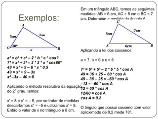 Em um triângulo ABC, temos as seguintes
                                         medidas: AB = 6 cm, AC = 5 cm e BC = 7
      Exemplos:                          cm. Determine a medida do ângulo A.




                                         Aplicando a lei dos cossenos
a² = b² + c² – 2 * b * c * cos?
                                         a = 7, b = 6 e c = 5
7² = x² + 3² – 2 * 3 * x * cos60º
49 = x² + 9 – 6 * x * 0,5
                                            7² = 6² + 5² – 2 * 6 * 5 * cos A
49 = x² + 9 – 3x
                                            49 = 36 + 25 – 60 * cos A
x² –3x – 40 = 0
                                            49 – 36 – 25 = –60 * cos A
                                            –12 = –60 * cos A
Aplicando o método resolutivo da equação
                                            12 = 60 * cos A
do 2º grau, temos:
                                            12/60 = cos A
                                            cos A = 0,2
x’ = 8 e x” = – 5, por se tratar de medidas
descartamos x” = –5 e utilizamos x’ = 8.
                                            O ângulo que possui cosseno com valor
Então o valor de x no triângulo é 8 cm.
                                            aproximado de 0,2 mede 78º.
 