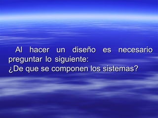 Al hacer un diseño es necesarioAl hacer un diseño es necesario
preguntar lo siguiente:preguntar lo siguiente:
¿De que se componen los sistemas?¿De que se componen los sistemas?
 