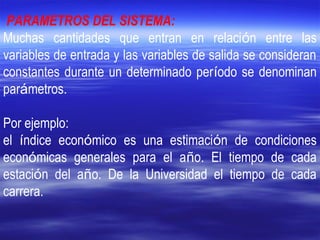 PARAMETROS DEL SISTEMA:
Muchas cantidades que entran en relación entre las
variables de entrada y las variables de salida se consideran
constantes durante un determinado período se denominan
parámetros.
Por ejemplo:
el índice económico es una estimación de condiciones
económicas generales para el año. El tiempo de cada
estación del año. De la Universidad el tiempo de cada
carrera.
 