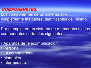 COMPONENETES:
Los componentes de un sistema son
simplemente las partes identificables del mismo.
Por ejemplo: en un sistema de mercadotecnia los
componentes serían los siguientes:
• Aparatos de telecomunicación
• Personal
• La computadora
• Manuales
• Informes etc.
 