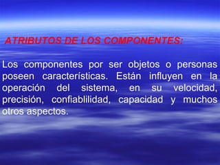ATRIBUTOS DE LOS COMPONENTES:
Los componentes por ser objetos o personas
poseen características. Están influyen en la
operación del sistema, en su velocidad,
precisión, confiablilidad, capacidad y muchos
otros aspectos.
 