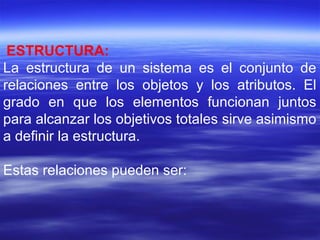 ESTRUCTURA:
La estructura de un sistema es el conjunto de
relaciones entre los objetos y los atributos. El
grado en que los elementos funcionan juntos
para alcanzar los objetivos totales sirve asimismo
a definir la estructura.
Estas relaciones pueden ser:
 