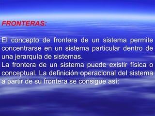 FRONTERAS:
El concepto de frontera de un sistema permite
concentrarse en un sistema particular dentro de
una jerarquía de sistemas.
La frontera de un sistema puede existir física o
conceptual. La definición operacional del sistema
a partir de su frontera se consigue así:
 