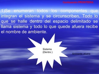1)Se enumeran todos los componentes que
integran el sistema y se circunscriben. Todo lo
que se halle dentro del espacio delimitado se
llama sistema y todo lo que quede afuera recibe
el nombre de ambiente.
Continuación FRONTERA:
Sistema
(Dentro )
Ambiente afuera
 