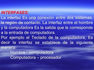INTERFASES:
La interfaz Es una conexión entre dos sistemas,
la región de contacto. La interfaz entre el hombre
y la computadora Es la salida que le corresponde
a la entrada de computadora.
Por ejemplo el Teclado de la computadora, Es
decir la interfaz se establece de la siguiente
manera:
Hombre - computadora
Computadora – procesador
 