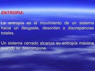 ENTROPIA:
La entropía es el movimiento de un sistema
hacia un desgaste, desorden o discrepancias
totales.
Un sistema cerrado alcanza su entropía máxima
cuando se descompone.
 