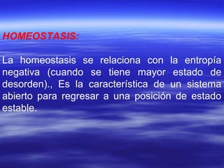 HOMEOSTASIS:
La homeostasis se relaciona con la entropía
negativa (cuando se tiene mayor estado de
desorden)., Es la característica de un sistema
abierto para regresar a una posición de estado
estable.
 