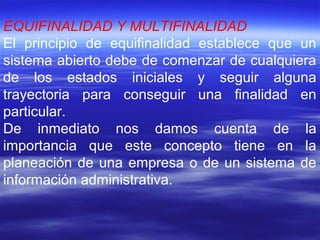 EQUIFINALIDAD Y MULTIFINALIDAD
El principio de equifinalidad establece que un
sistema abierto debe de comenzar de cualquiera
de los estados iniciales y seguir alguna
trayectoria para conseguir una finalidad en
particular.
De inmediato nos damos cuenta de la
importancia que este concepto tiene en la
planeación de una empresa o de un sistema de
información administrativa.
 