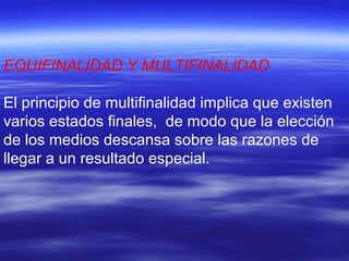 EQUIFINALIDAD Y MULTIFINALIDAD
El principio de multifinalidad implica que existen
varios estados finales, de modo que la elección
de los medios descansa sobre las razones de
llegar a un resultado especial.
 