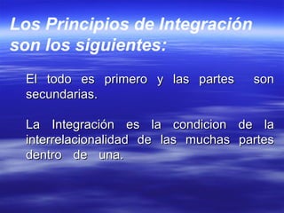 El todo es primero y las partes sonEl todo es primero y las partes son
secundarias.secundarias.
La Integración es la condicion de laLa Integración es la condicion de la
interrelacionalidad de las muchas partesinterrelacionalidad de las muchas partes
dentro de una.dentro de una.
Los Principios de Integración
son los siguientes:
 