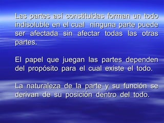 Las partes así constituidas forman un todoLas partes así constituidas forman un todo
indisoluble en el cual ninguna parte puedeindisoluble en el cual ninguna parte puede
ser afectada sin afectar todas las otrasser afectada sin afectar todas las otras
partes.partes.
El papel que juegan las partes dependenEl papel que juegan las partes dependen
del propósito para el cual existe el todo.del propósito para el cual existe el todo.
La naturaleza de la parte y su función seLa naturaleza de la parte y su función se
derivan de su posición dentro del todo.derivan de su posición dentro del todo.
 