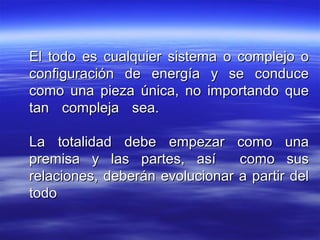 El todo es cualquier sistema o complejo oEl todo es cualquier sistema o complejo o
configuración de energía y se conduceconfiguración de energía y se conduce
como una pieza única, no importando quecomo una pieza única, no importando que
tan compleja sea.tan compleja sea.
La totalidad debe empezar como unaLa totalidad debe empezar como una
premisa y las partes, así como suspremisa y las partes, así como sus
relaciones, deberán evolucionar a partir delrelaciones, deberán evolucionar a partir del
todotodo
 