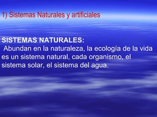 1) Sistemas Naturales y artificiales
SISTEMAS NATURALES:
Abundan en la naturaleza, la ecología de la vida
es un sistema natural, cada organismo, el
sistema solar, el sistema del agua.
 