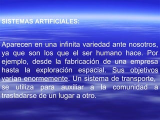 SISTEMAS ARTIFICIALES:
Aparecen en una infinita variedad ante nosotros,
ya que son los que el ser humano hace. Por
ejemplo, desde la fabricación de una empresa
hasta la exploración espacial. Sus objetivos
varían enormemente. Un sistema de transporte,
se utiliza para auxiliar a la comunidad a
trasladarse de un lugar a otro.
 