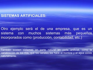 SISTEMAS ARTIFICIALES:
Otro ejemplo será el de una empresa, que es un
sistema con muchos sistemas más pequeños
incorporados como (producción, contabilidad, etc.)
También existen sistemas en parte natural en parte artificial, como la
canalización de los ríos, que los canales los hace el hombre y el agua existe
naturalmente.
 