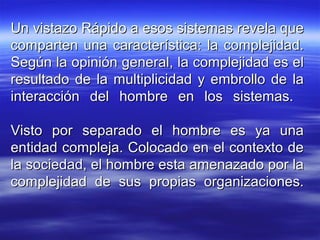 Un vistazo Rápido a esos sistemas revela queUn vistazo Rápido a esos sistemas revela que
comparten una característica: la complejidad.comparten una característica: la complejidad.
Según la opinión general, la complejidad es elSegún la opinión general, la complejidad es el
resultado de la multiplicidad y embrollo de laresultado de la multiplicidad y embrollo de la
interacción del hombre en los sistemas.interacción del hombre en los sistemas.
Visto por separado el hombre es ya unaVisto por separado el hombre es ya una
entidad compleja. Colocado en el contexto deentidad compleja. Colocado en el contexto de
la sociedad, el hombre esta amenazado por lala sociedad, el hombre esta amenazado por la
complejidad de sus propias organizaciones.complejidad de sus propias organizaciones.
 