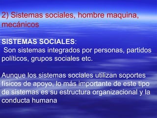 2) Sistemas sociales, hombre maquina,
mecánicos
SISTEMAS SOCIALES:
Son sistemas integrados por personas, partidos
políticos, grupos sociales etc.
Aunque los sistemas sociales utilizan soportes
físicos de apoyo, lo más importante de este tipo
de sistemas es su estructura organizacional y la
conducta humana
 