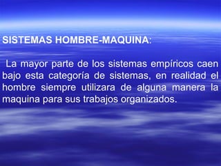SISTEMAS HOMBRE-MAQUINA:
La mayor parte de los sistemas empíricos caen
bajo esta categoría de sistemas, en realidad el
hombre siempre utilizara de alguna manera la
maquina para sus trabajos organizados.
 