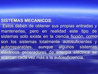 SISTEMAS MECANICOS:
Estos deben de obtener sus propias entradas y
mantenerlas, pero en realidad este tipo de
sistemas solo existe en la ciencia ficción, como
son los sistemas totalmente autosuficientes y
autorreparables, aunque algunos sistemas
eléctricos generadores de energía eléctrica se
acercan cada vez más a la autosuficiencia.
 
