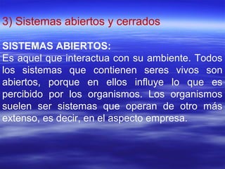 3) Sistemas abiertos y cerrados
SISTEMAS ABIERTOS:
Es aquel que interactua con su ambiente. Todos
los sistemas que contienen seres vivos son
abiertos, porque en ellos influye lo que es
percibido por los organismos. Los organismos
suelen ser sistemas que operan de otro más
extenso, es decir, en el aspecto empresa.
 