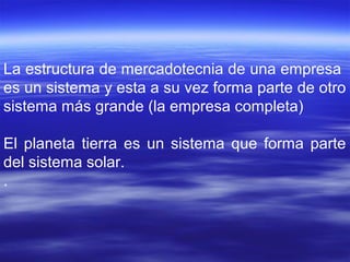 La estructura de mercadotecnia de una empresa
es un sistema y esta a su vez forma parte de otro
sistema más grande (la empresa completa)
El planeta tierra es un sistema que forma parte
del sistema solar.
.
 