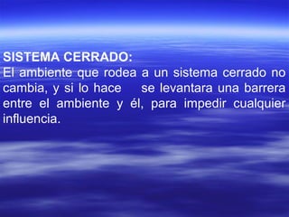 SISTEMA CERRADO:
El ambiente que rodea a un sistema cerrado no
cambia, y si lo hace se levantara una barrera
entre el ambiente y él, para impedir cualquier
influencia.
 