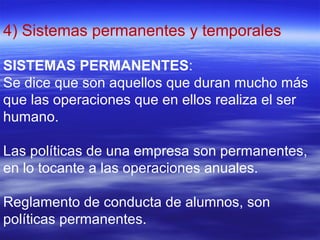 4) Sistemas permanentes y temporales
SISTEMAS PERMANENTES:
Se dice que son aquellos que duran mucho más
que las operaciones que en ellos realiza el ser
humano.
Las políticas de una empresa son permanentes,
en lo tocante a las operaciones anuales.
Reglamento de conducta de alumnos, son
políticas permanentes.
 