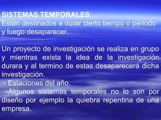 SISTEMAS TEMPORALES:
Están destinados a durar cierto tiempo o periodo
y luego desaparecer.
Un proyecto de investigación se realiza en grupo
y mientras exista la idea de la investigación
durara y al termino de estas desaparecerá dicha
investigación.
- Estaciones del año.
-Algunos sistemas temporales no lo son por
diseño por ejemplo la quiebra repentina de una
empresa.
 