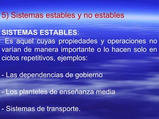 5) Sistemas estables y no estables
SISTEMAS ESTABLES:
Es aquel cuyas propiedades y operaciones no
varían de manera importante o lo hacen solo en
ciclos repetitivos, ejemplos:
- Las dependencias de gobierno
- Los planteles de enseñanza media
- Sistemas de transporte.
 