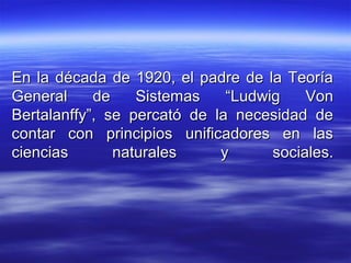 En la década de 1920, el padre de la TeoríaEn la década de 1920, el padre de la Teoría
General de Sistemas “Ludwig VonGeneral de Sistemas “Ludwig Von
Bertalanffy”, se percató de la necesidad deBertalanffy”, se percató de la necesidad de
contar con principios unificadores en lascontar con principios unificadores en las
ciencias naturales y sociales.ciencias naturales y sociales.
 