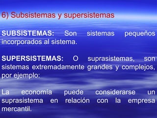 6) Subsistemas y supersistemas
SUBSISTEMAS: Son sistemas pequeños
incorporados al sistema.
SUPERSISTEMAS: O suprasistemas, son
sistemas extremadamente grandes y complejos,
por ejemplo:
La economía puede considerarse un
suprasistema en relación con la empresa
mercantil.
 