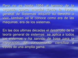 Pero no es hasta 1954 al termino de laPero no es hasta 1954 al termino de la
segunda guerra mundial donde la Teoríasegunda guerra mundial donde la Teoría
general de Sistemas adquirió su derecho ageneral de Sistemas adquirió su derecho a
vivir, también se le conoce como era de lasvivir, también se le conoce como era de las
maquinas, era de los sistemas.maquinas, era de los sistemas.
En las dos ultimas décadas el desarrollo de laEn las dos ultimas décadas el desarrollo de la
teoría general de sistemas se aplica a todosteoría general de sistemas se aplica a todos
los sistemas y ha servido de base para lalos sistemas y ha servido de base para la
integración del conocimiento científico aintegración del conocimiento científico a
través de una amplia gama.través de una amplia gama.
 