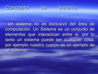 Concepto de sistemaConcepto de sistema
Un sistema no es exclusivo del área deUn sistema no es exclusivo del área de
computación. Un Sistema es un conjunto decomputación. Un Sistema es un conjunto de
elementos que interactúan entre si, por loelementos que interactúan entre si, por lo
tanto un sistema puede ser cualquier cosa,tanto un sistema puede ser cualquier cosa,
por ejemplo nuestro cuerpo es un ejemplo depor ejemplo nuestro cuerpo es un ejemplo de
un sistema.un sistema.
 