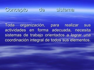 Concepto de sistemaConcepto de sistema
Toda organización, para realizar susToda organización, para realizar sus
actividades en forma adecuada, necesitaactividades en forma adecuada, necesita
sistemas de trabajo orientados a lograr unasistemas de trabajo orientados a lograr una
coordinación integral de todos sus elementos.coordinación integral de todos sus elementos.
 