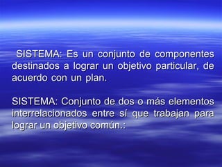 SISTEMA: Es un conjunto de componentesSISTEMA: Es un conjunto de componentes
destinados a lograr un objetivo particular, dedestinados a lograr un objetivo particular, de
acuerdo con un plan.acuerdo con un plan.
SISTEMA: Conjunto de dos o más elementosSISTEMA: Conjunto de dos o más elementos
interrelacionados entre sí que trabajan parainterrelacionados entre sí que trabajan para
lograr un objetivo común.lograr un objetivo común.::
 