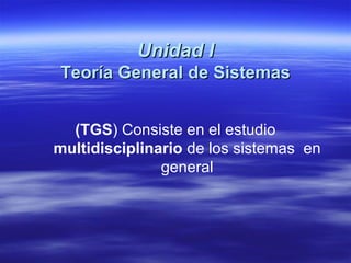 Unidad IUnidad I
Teoría General de SistemasTeoría General de Sistemas
(TGS) Consiste en el estudio
multidisciplinario de los sistemas en
general
 