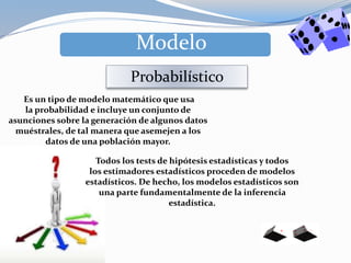Es un tipo de modelo matemático que usa
la probabilidad e incluye un conjunto de
asunciones sobre la generación de algunos datos
muéstrales, de tal manera que asemejen a los
datos de una población mayor.
Modelo
Probabilístico
Todos los tests de hipótesis estadísticas y todos
los estimadores estadísticos proceden de modelos
estadísticos. De hecho, los modelos estadísticos son
una parte fundamentalmente de la inferencia
estadística.
 