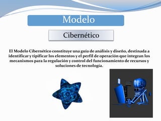 Modelo
Cibernético
El Modelo Cibernético constituye una guía de análisis y diseño, destinada a
identificar y tipificar los elementos y el perfil de operación que integran los
mecanismos para la regulación y control del funcionamiento de recursos y
soluciones de tecnología.
 