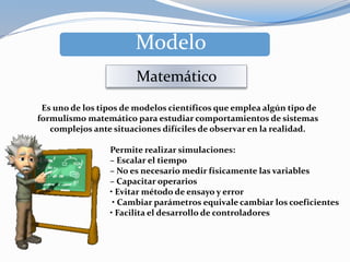 Es uno de los tipos de modelos científicos que emplea algún tipo de
formulismo matemático para estudiar comportamientos de sistemas
complejos ante situaciones difíciles de observar en la realidad.
Modelo
Matemático
Permite realizar simulaciones:
– Escalar el tiempo
– No es necesario medir físicamente las variables
– Capacitar operarios
• Evitar método de ensayo y error
• Cambiar parámetros equivale cambiar los coeficientes
• Facilita el desarrollo de controladores
 